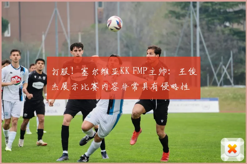 打服！塞尔维亚KK FMP主帅：王俊杰展示比赛内容非常具有侵略性