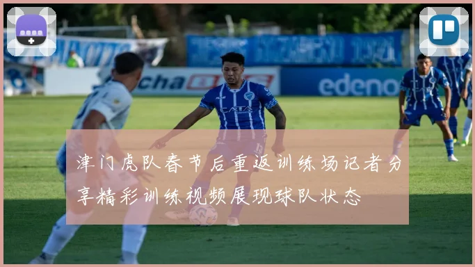 津门虎队春节后重返训练场记者分享精彩训练视频展现球队状态