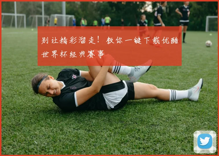 别让精彩溜走！教你一键下载优酷世界杯经典赛事