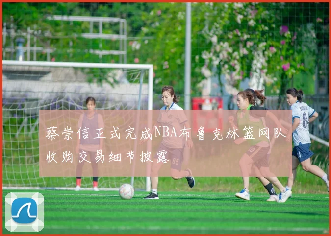 蔡崇信正式完成NBA布鲁克林篮网队收购交易细节披露